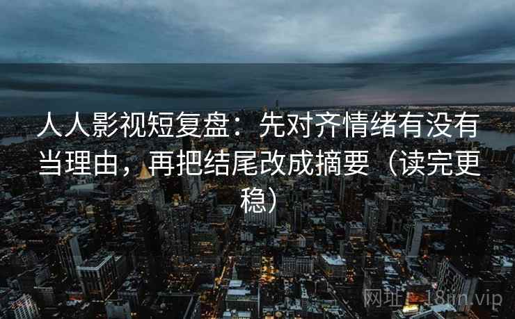 人人影视短复盘：先对齐情绪有没有当理由，再把结尾改成摘要（读完更稳）