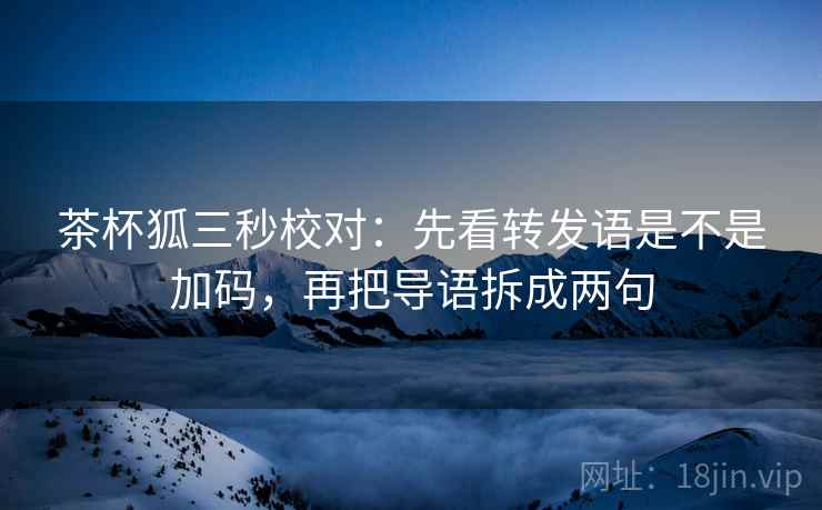 茶杯狐三秒校对:先看转发语是不是加码,再把导语拆成两句 茶杯狐三秒校对:先看转发语是不是加码,再把导语拆成两句