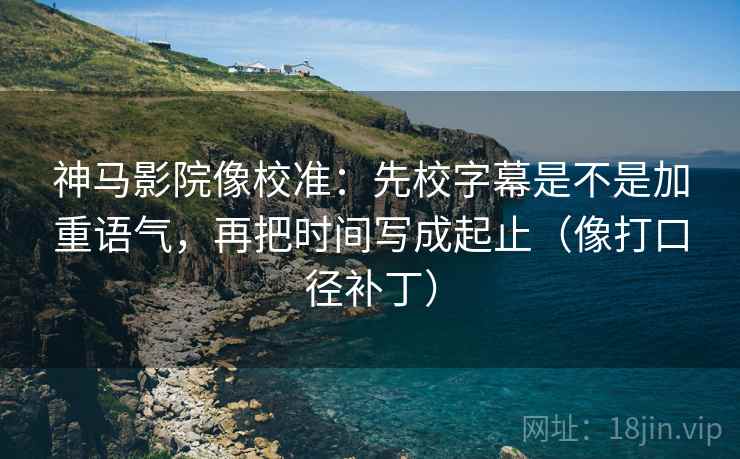 神马影院像校准：先校字幕是不是加重语气，再把时间写成起止（像打口径补丁）