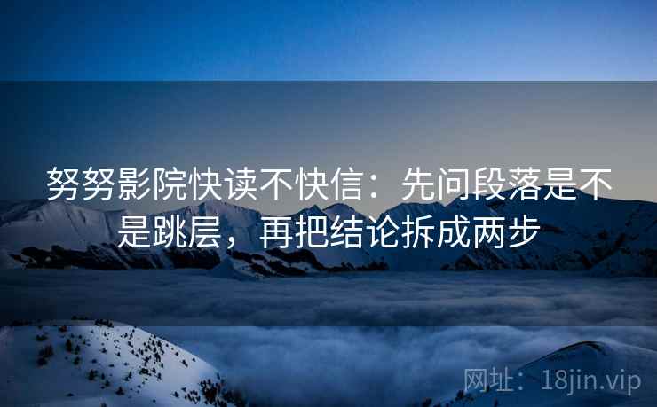 努努影院快读不快信：先问段落是不是跳层，再把结论拆成两步