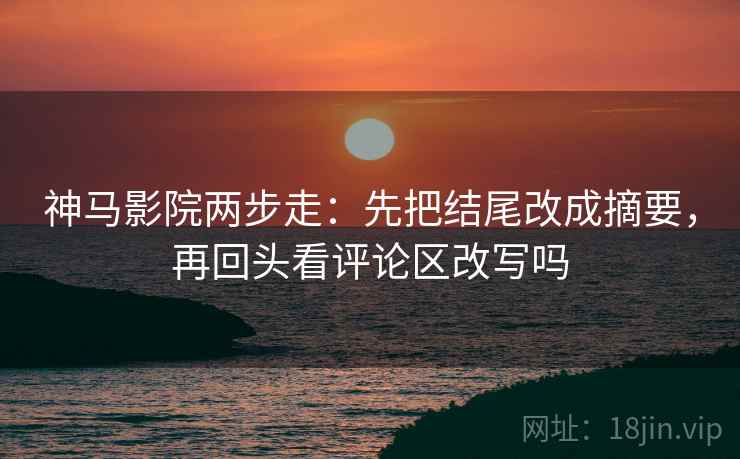 神马影院两步走:先把结尾改成摘要,再回头看评论区改写吗 神马影院两步走:先把结尾改成摘要,再回头看评论区改写吗