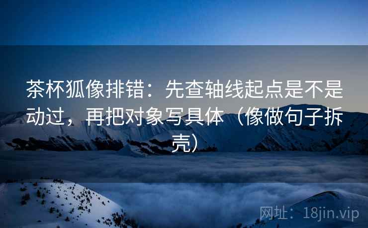 茶杯狐像排错：先查轴线起点是不是动过，再把对象写具体（像做句子拆壳）