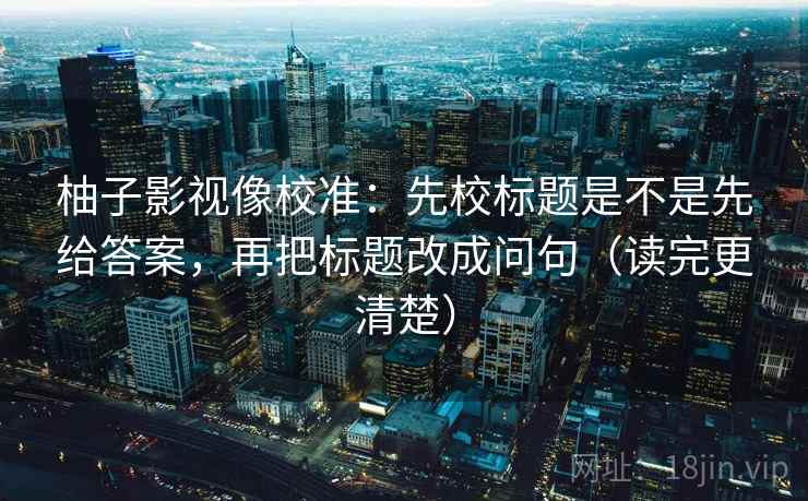 柚子影视像校准：先校标题是不是先给答案，再把标题改成问句（读完更清楚）