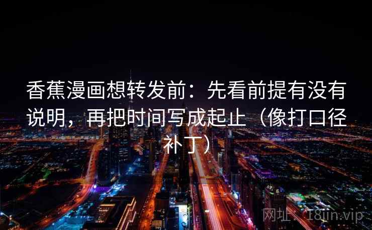 香蕉漫画想转发前:先看前提有没有说明,再把时间写成起止(像打口径补丁) 香蕉漫画想转发前:先看前提有没有说明,再把时间写成起止(像打口径补丁)