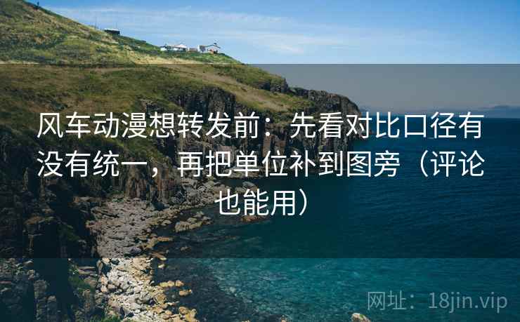 风车动漫想转发前：先看对比口径有没有统一，再把单位补到图旁（评论也能用）