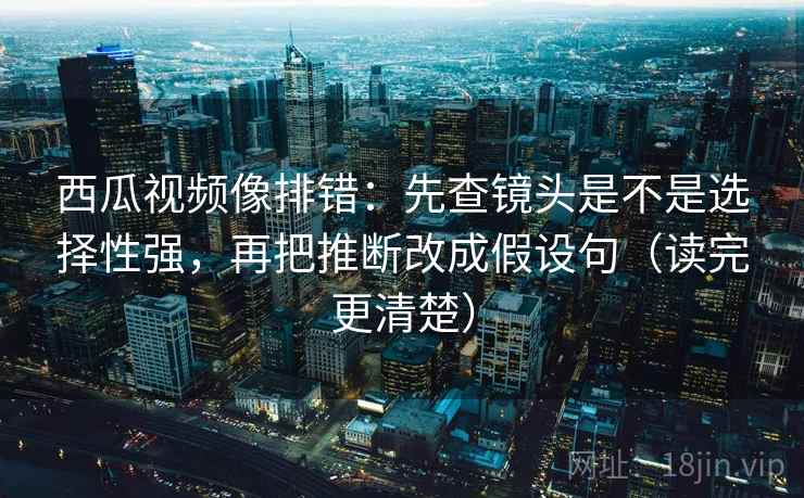 西瓜视频像排错：先查镜头是不是选择性强，再把推断改成假设句（读完更清楚）