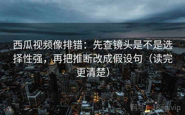 西瓜视频像排错：先查镜头是不是选择性强，再把推断改成假设句（读完更清楚）