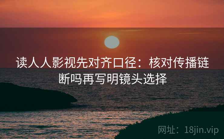 读人人影视先对齐口径:核对传播链断吗再写明镜头选择 读人人影视先对齐口径:核对传播链断吗再写明镜头选择