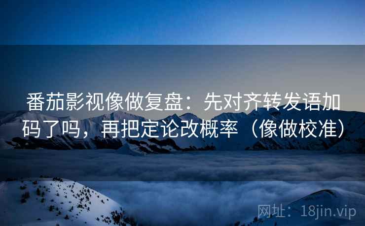 番茄影视像做复盘：先对齐转发语加码了吗，再把定论改概率（像做校准）