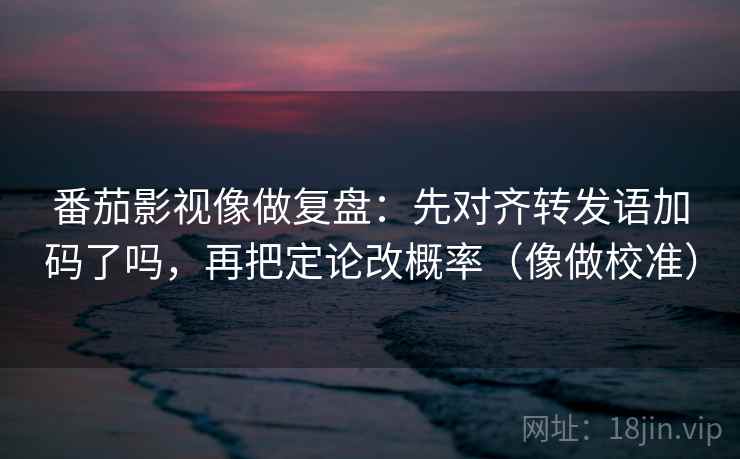 番茄影视像做复盘：先对齐转发语加码了吗，再把定论改概率（像做校准）